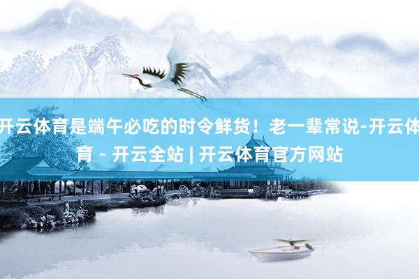 开云体育是端午必吃的时令鲜货！老一辈常说-开云体育 - 开云全站 | 开云体育官方网站