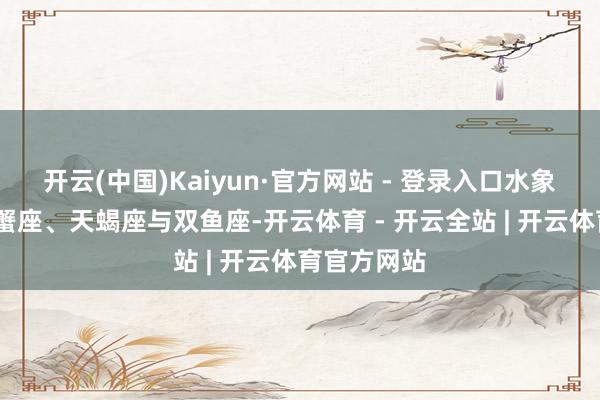 开云(中国)Kaiyun·官方网站 - 登录入口水象星座——巨蟹座、天蝎座与双鱼座-开云体育 - 开云全站 | 开云体育官方网站