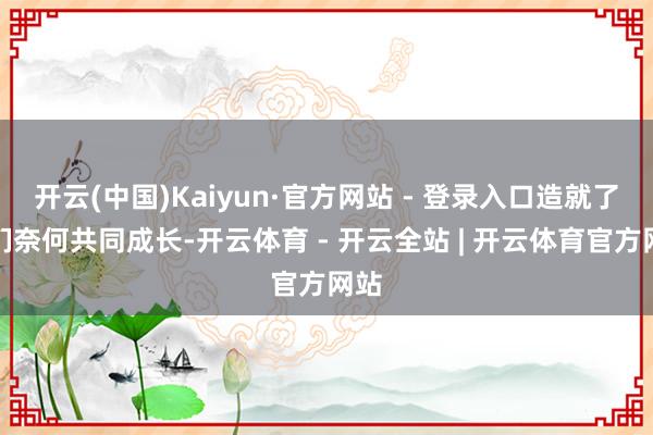 开云(中国)Kaiyun·官方网站 - 登录入口造就了你们奈何共同成长-开云体育 - 开云全站 | 开云体育官方网站