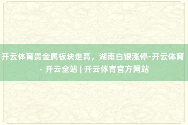 开云体育贵金属板块走高，湖南白银涨停-开云体育 - 开云全站 | 开云体育官方网站
