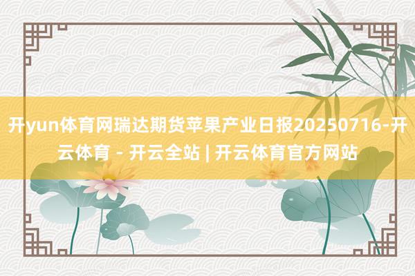 开yun体育网瑞达期货苹果产业日报20250716-开云体育 - 开云全站 | 开云体育官方网站