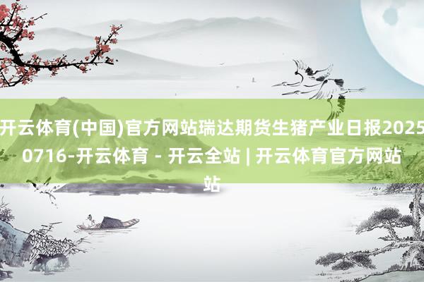 开云体育(中国)官方网站瑞达期货生猪产业日报20250716-开云体育 - 开云全站 | 开云体育官方网站