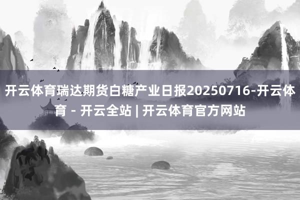 开云体育瑞达期货白糖产业日报20250716-开云体育 - 开云全站 | 开云体育官方网站