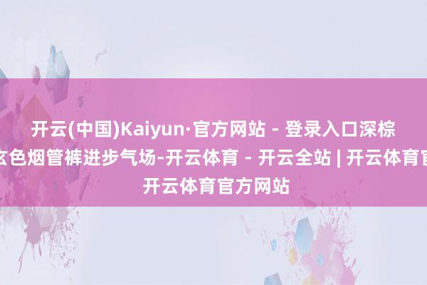 开云(中国)Kaiyun·官方网站 - 登录入口深棕西装搭玄色烟管裤进步气场-开云体育 - 开云全站 | 开云体育官方网站