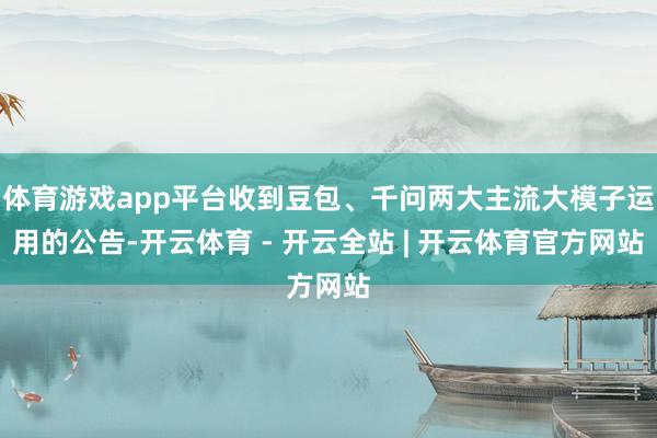 体育游戏app平台收到豆包、千问两大主流大模子运用的公告-开云体育 - 开云全站 | 开云体育官方网站