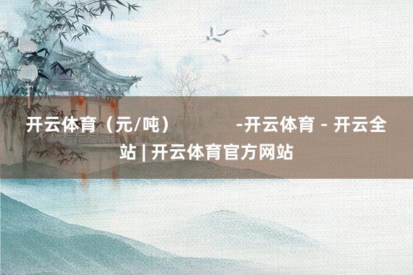 开云体育(元/吨) -开云体育 - 开云全站 | 开云体育官方网站