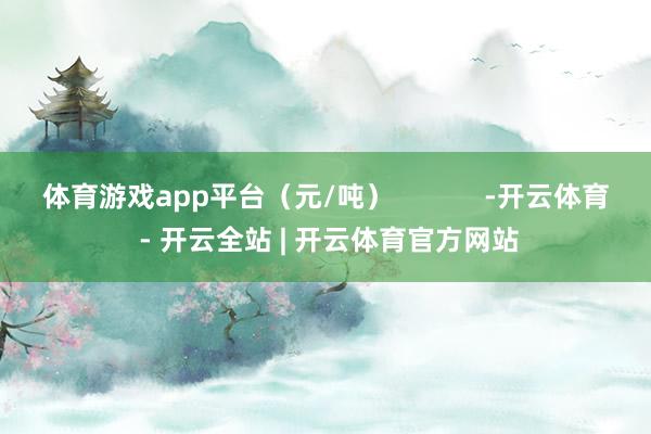 体育游戏app平台（元/吨）            -开云体育 - 开云全站 | 开云体育官方网站