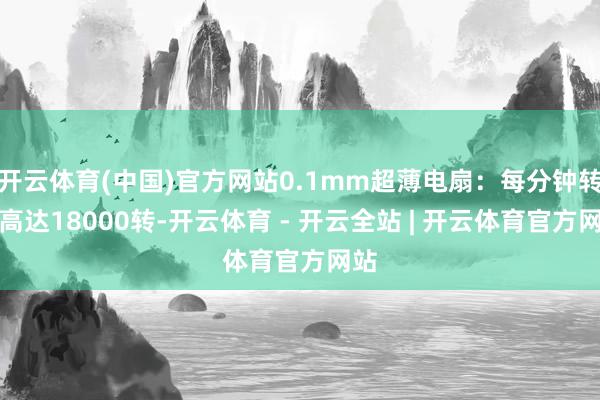 开云体育(中国)官方网站0.1mm超薄电扇：每分钟转速高达18000转-开云体育 - 开云全站 | 开云体育官方网站