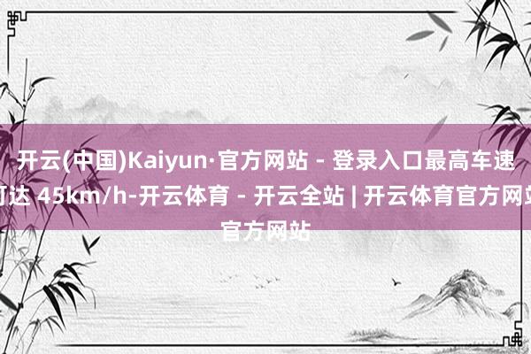 开云(中国)Kaiyun·官方网站 - 登录入口最高车速可达 45km/h-开云体育 - 开云全站 | 开云体育官方网站