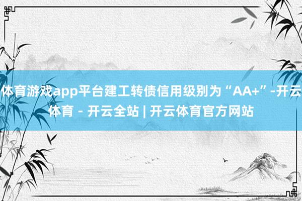 体育游戏app平台建工转债信用级别为“AA+”-开云体育 - 开云全站 | 开云体育官方网站