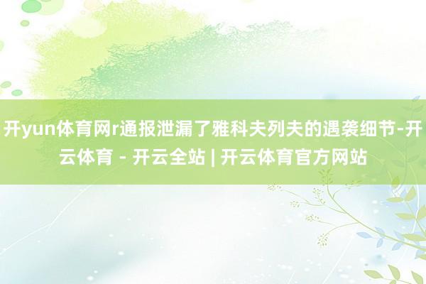开yun体育网r通报泄漏了雅科夫列夫的遇袭细节-开云体育 - 开云全站 | 开云体育官方网站