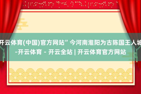 开云体育(中国)官方网站”今河南淮阳为古陈国王人城-开云体育 - 开云全站 | 开云体育官方网站