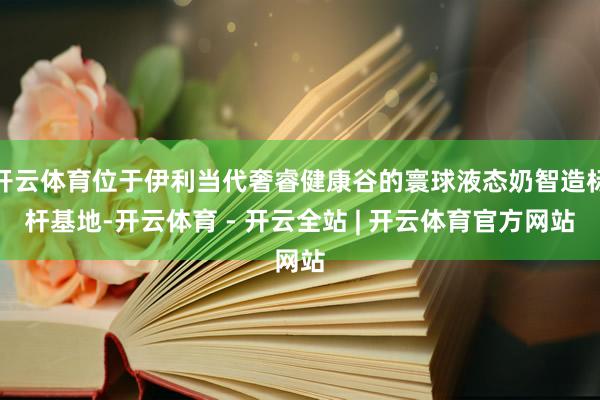 开云体育位于伊利当代奢睿健康谷的寰球液态奶智造标杆基地-开云体育 - 开云全站 | 开云体育官方网站