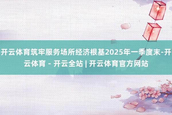 开云体育筑牢服务场所经济根基2025年一季度末-开云体育 - 开云全站 | 开云体育官方网站