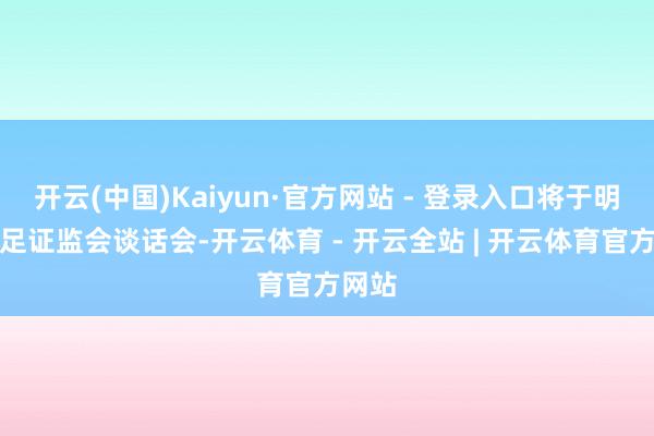 开云(中国)Kaiyun·官方网站 - 登录入口将于明日插足证监会谈话会-开云体育 - 开云全站 | 开云体育官方网站