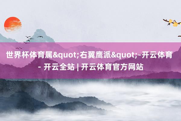 世界杯体育属"右翼鹰派"-开云体育 - 开云全站 | 开云体育官方网站