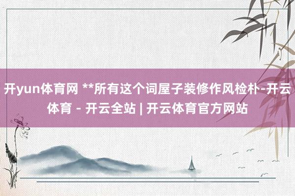开yun体育网 **所有这个词屋子装修作风检朴-开云体育 - 开云全站 | 开云体育官方网站