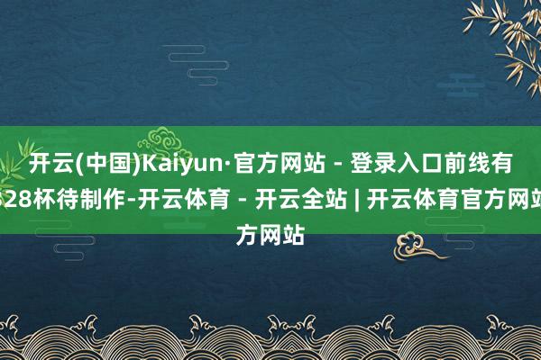 开云(中国)Kaiyun·官方网站 - 登录入口前线有328杯待制作-开云体育 - 开云全站 | 开云体育官方网站