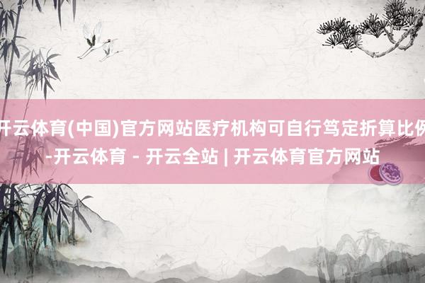 开云体育(中国)官方网站医疗机构可自行笃定折算比例-开云体育 - 开云全站 | 开云体育官方网站
