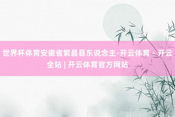 世界杯体育安徽省繁昌县东说念主-开云体育 - 开云全站 | 开云体育官方网站