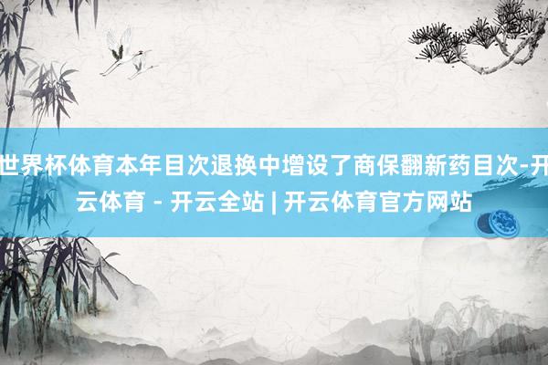 世界杯体育本年目次退换中增设了商保翻新药目次-开云体育 - 开云全站 | 开云体育官方网站