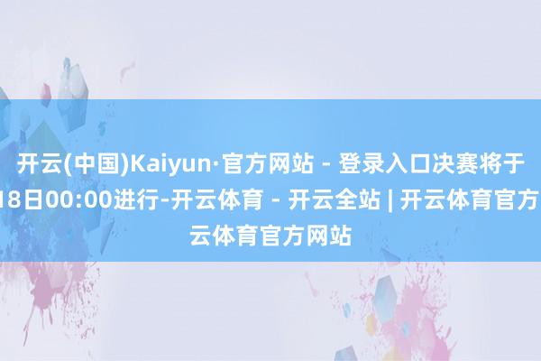开云(中国)Kaiyun·官方网站 - 登录入口决赛将于8月18日00:00进行-开云体育 - 开云全站 | 开云体育官方网站
