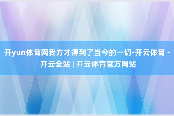 开yun体育网我方才得到了当今的一切-开云体育 - 开云全站 | 开云体育官方网站