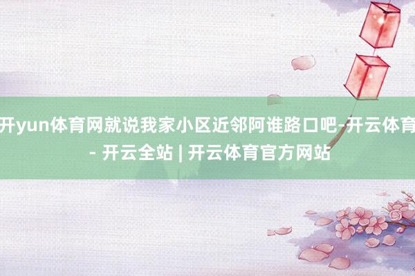 开yun体育网就说我家小区近邻阿谁路口吧-开云体育 - 开云全站 | 开云体育官方网站