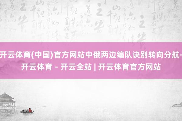 开云体育(中国)官方网站中俄两边编队诀别转向分航-开云体育 - 开云全站 | 开云体育官方网站