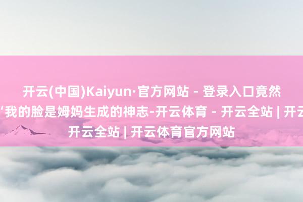 开云(中国)Kaiyun·官方网站 - 登录入口竟然幽默地嘲谑：“我的脸是姆妈生成的神志-开云体育 - 开云全站 | 开云体育官方网站