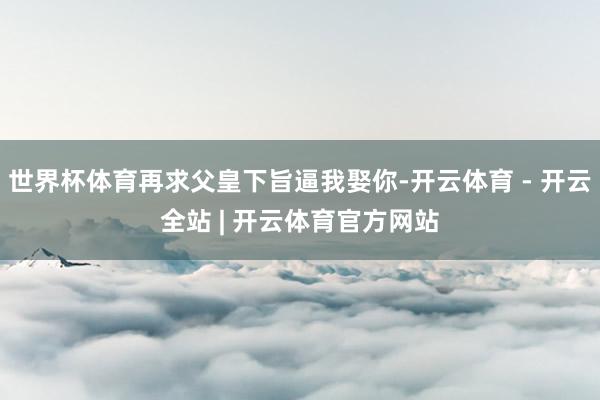 世界杯体育再求父皇下旨逼我娶你-开云体育 - 开云全站 | 开云体育官方网站