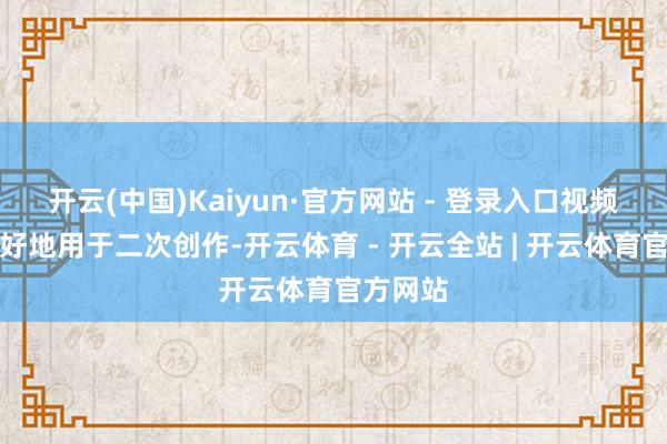 开云(中国)Kaiyun·官方网站 - 登录入口视频不错更好地用于二次创作-开云体育 - 开云全站 | 开云体育官方网站