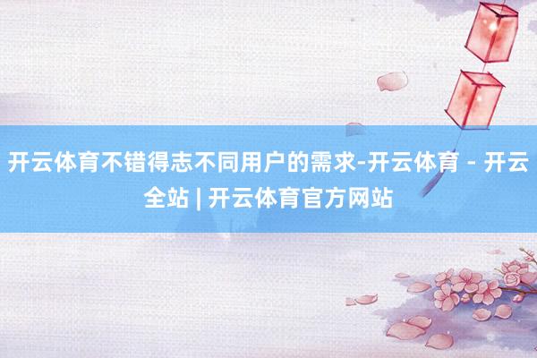 开云体育不错得志不同用户的需求-开云体育 - 开云全站 | 开云体育官方网站
