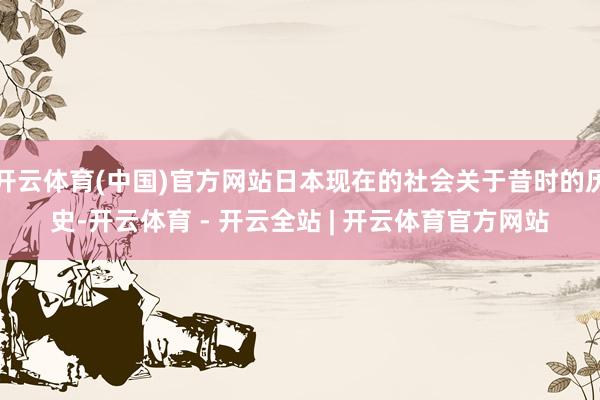 开云体育(中国)官方网站日本现在的社会关于昔时的历史-开云体育 - 开云全站 | 开云体育官方网站