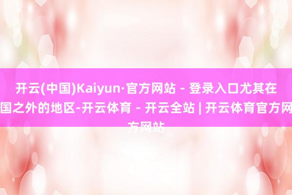 开云(中国)Kaiyun·官方网站 - 登录入口尤其在中国之外的地区-开云体育 - 开云全站 | 开云体育官方网站