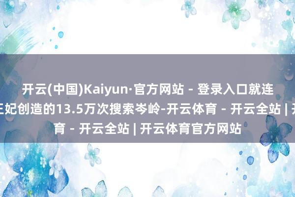 开云(中国)Kaiyun·官方网站 - 登录入口就连抗癌成效的凯特王妃创造的13.5万次搜索岑岭-开云体育 - 开云全站 | 开云体育官方网站