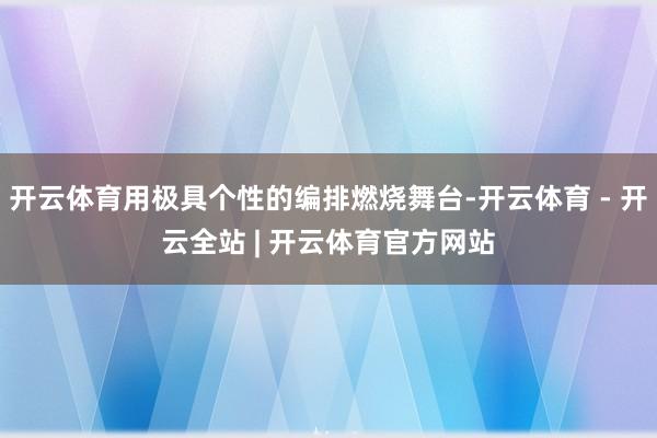 开云体育用极具个性的编排燃烧舞台-开云体育 - 开云全站 | 开云体育官方网站
