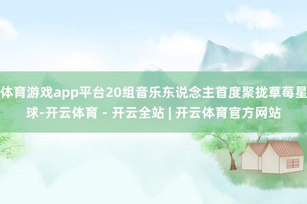 体育游戏app平台20组音乐东说念主首度聚拢草莓星球-开云体育 - 开云全站 | 开云体育官方网站
