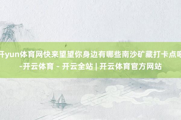 开yun体育网快来望望你身边有哪些南沙矿藏打卡点吧-开云体育 - 开云全站 | 开云体育官方网站