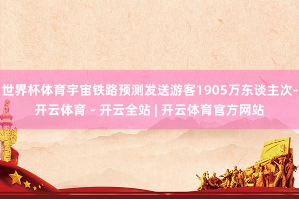 世界杯体育宇宙铁路预测发送游客1905万东谈主次-开云体育 - 开云全站 | 开云体育官方网站