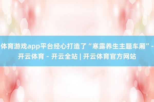 体育游戏app平台经心打造了“寒露养生主题车厢”-开云体育 - 开云全站 | 开云体育官方网站