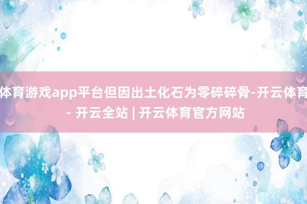 体育游戏app平台但因出土化石为零碎碎骨-开云体育 - 开云全站 | 开云体育官方网站