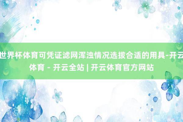 世界杯体育可凭证滤网浑浊情况选拔合适的用具-开云体育 - 开云全站 | 开云体育官方网站