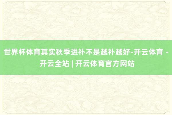 世界杯体育其实秋季进补不是越补越好-开云体育 - 开云全站 | 开云体育官方网站