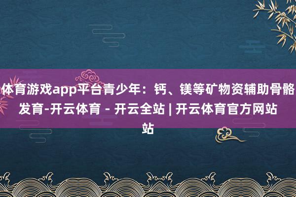 体育游戏app平台青少年：钙、镁等矿物资辅助骨骼发育-开云体育 - 开云全站 | 开云体育官方网站