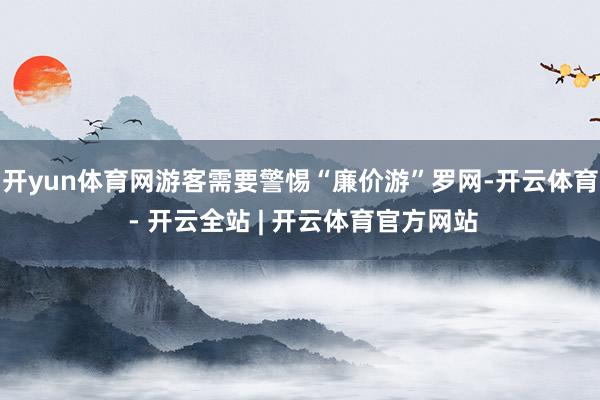 开yun体育网游客需要警惕“廉价游”罗网-开云体育 - 开云全站 | 开云体育官方网站