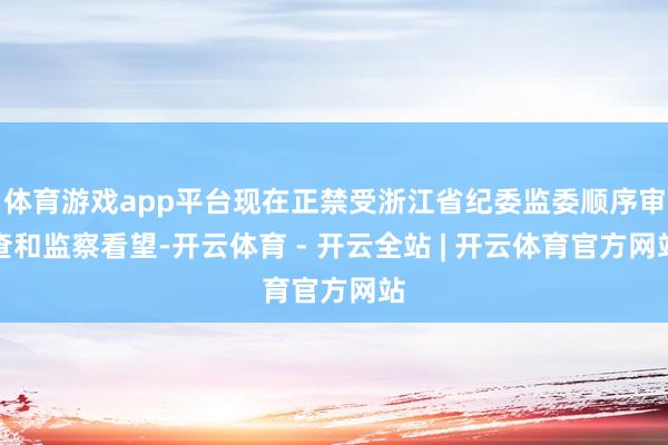 体育游戏app平台现在正禁受浙江省纪委监委顺序审查和监察看望-开云体育 - 开云全站 | 开云体育官方网站