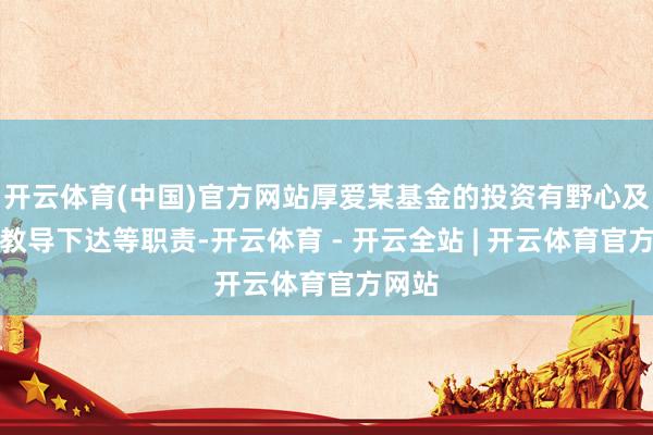 开云体育(中国)官方网站厚爱某基金的投资有野心及投资教导下达等职责-开云体育 - 开云全站 | 开云体育官方网站