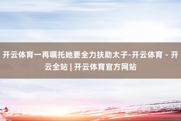 开云体育一再嘱托她要全力扶助太子-开云体育 - 开云全站 | 开云体育官方网站