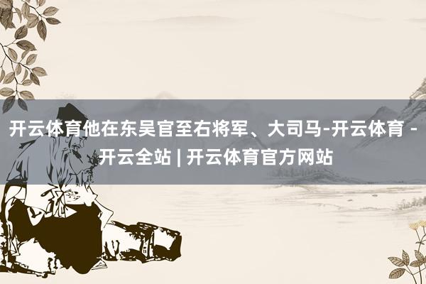 开云体育他在东吴官至右将军、大司马-开云体育 - 开云全站 | 开云体育官方网站